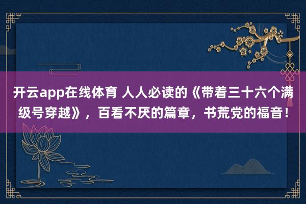 开云app在线体育 人人必读的《带着三十六个满级号穿越》，百看不厌的篇章，书荒党的福音！