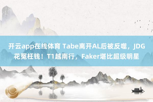 开云app在线体育 Tabe离开AL后被反噬，JDG花冤枉钱！T1越南行，Faker堪比超级明星
