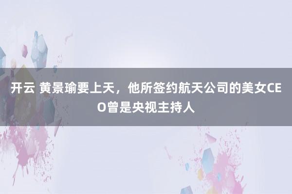 开云 黄景瑜要上天，他所签约航天公司的美女CEO曾是央视主持人