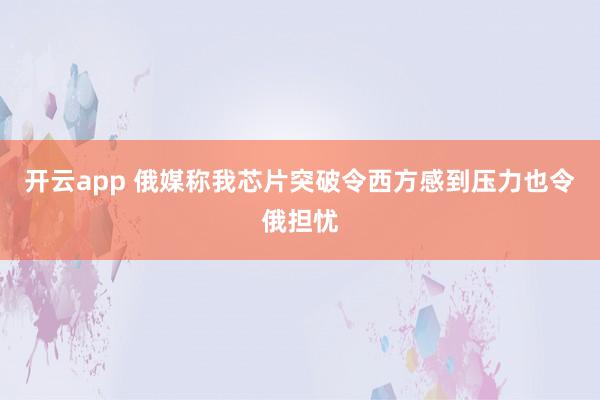 开云app 俄媒称我芯片突破令西方感到压力也令俄担忧