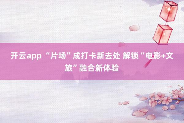 开云app “片场”成打卡新去处 解锁“电影+文旅”融合新体验