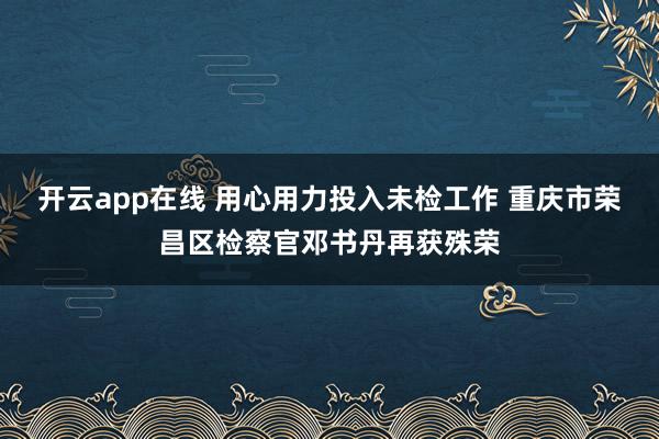 开云app在线 用心用力投入未检工作 重庆市荣昌区检察官邓书丹再获殊荣