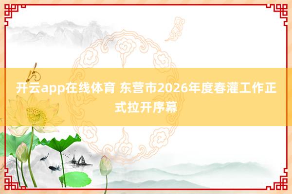 开云app在线体育 东营市2026年度春灌工作正式拉开序幕