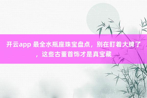 开云app 最全水瓶座珠宝盘点，别在盯着大牌了，这些古董首饰才是真宝藏