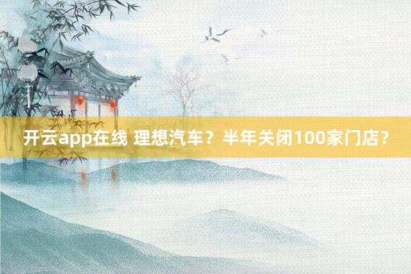 开云app在线 理想汽车？半年关闭100家门店？
