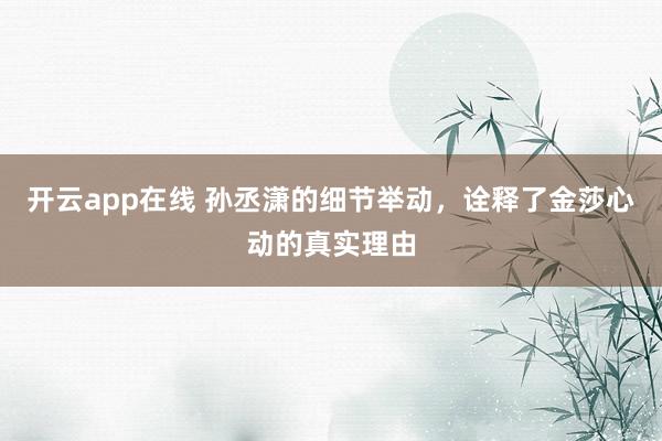 开云app在线 孙丞潇的细节举动，诠释了金莎心动的真实理由