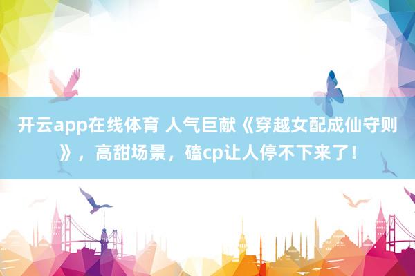 开云app在线体育 人气巨献《穿越女配成仙守则》，高甜场景，磕cp让人停不下来了！