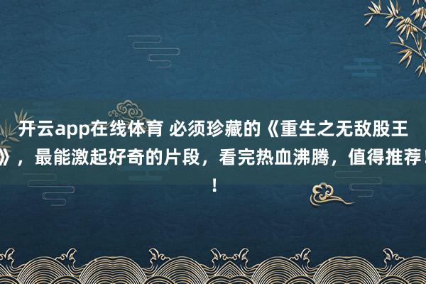 开云app在线体育 必须珍藏的《重生之无敌股王》，最能激起好奇的片段，看完热血沸腾，值得推荐！
