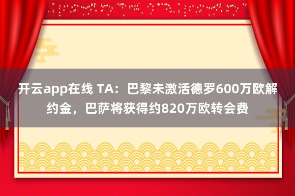 开云app在线 TA：巴黎未激活德罗600万欧解约金，巴萨将获得约820万欧转会费