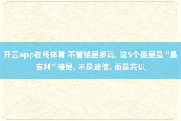 开云app在线体育 不管楼层多高， 这5个楼层是“最吉利”楼层， 不是迷信， 而是共识