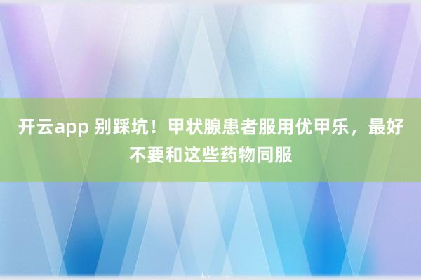 开云app 别踩坑！甲状腺患者服用优甲乐，最好不要和这些药物同服