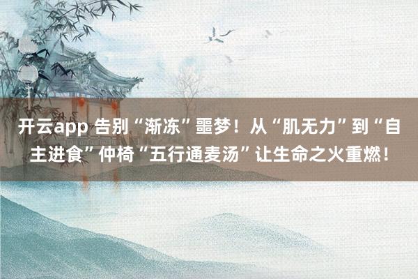 开云app 告别“渐冻”噩梦!从“肌无力”到“自主进食”仲椅“五行通麦汤”让生命之火重燃!