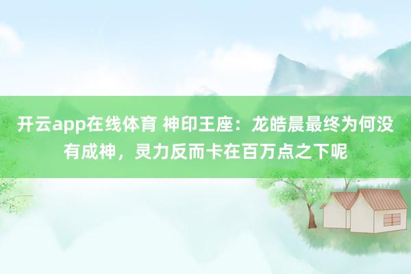 开云app在线体育 神印王座:龙皓晨最终为何没有成神,灵力反而卡在百万点之下呢