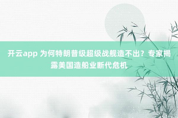 开云app 为何特朗普级超级战舰造不出？专家揭露美国造船业断代危机