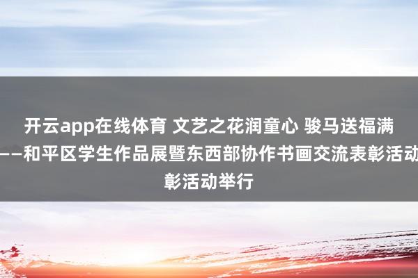开云app在线体育 文艺之花润童心 骏马送福满和平——和平区学生作品展暨东西部协作书画交流表彰活动举行