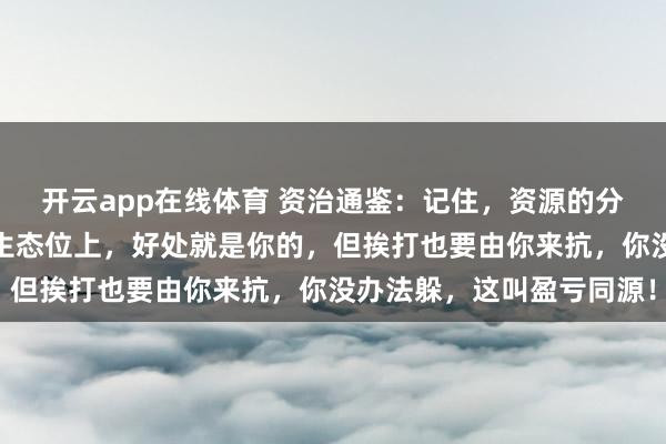 开云app在线体育 资治通鉴：记住，资源的分配跟着生态位走，站在生态位上，好处就是你的，但挨打也要由你来抗，你没办法躲，这叫盈亏同源！