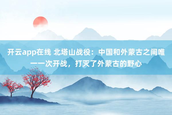 开云app在线 北塔山战役：中国和外蒙古之间唯一一次开战，打灭了外蒙古的野心