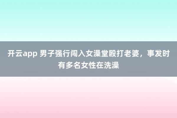 开云app 男子强行闯入女澡堂殴打老婆，事发时有多名女性在洗澡