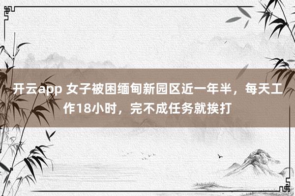 开云app 女子被困缅甸新园区近一年半,每天工作18小时,完不成任务就挨打
