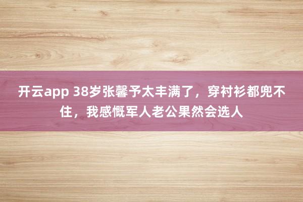开云app 38岁张馨予太丰满了，穿衬衫都兜不住，我感慨军人老公果然会选人