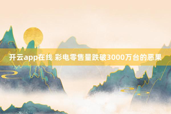 开云app在线 彩电零售量跌破3000万台的恶果