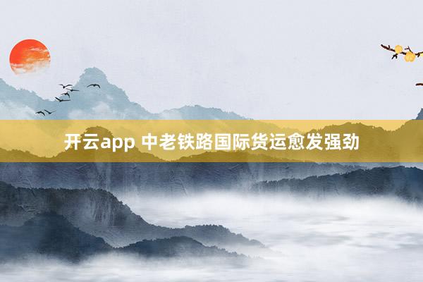 开云app 中老铁路国际货运愈发强劲