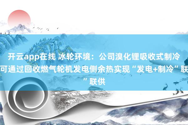 开云app在线 冰轮环境：公司溴化锂吸收式制冷机可通过回收燃气轮机发电侧余热实现“发电+制冷”联供