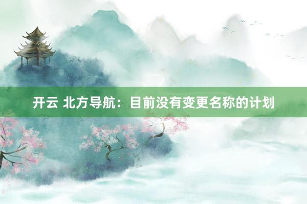 开云 北方导航：目前没有变更名称的计划