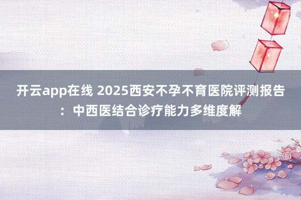 开云app在线 2025西安不孕不育医院评测报告：中西医结合诊疗能力多维度解