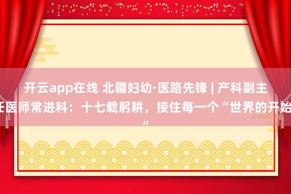 开云app在线 北疆妇幼·医路先锋 | 产科副主任医师常进科：十七载躬耕，接住每一个“世界的开始”