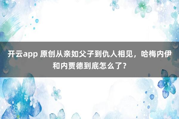 开云app 原创从亲如父子到仇人相见，哈梅内伊和内贾德到底怎么了？