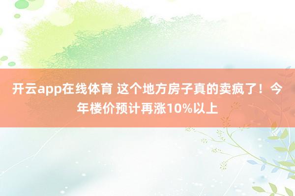 开云app在线体育 这个地方房子真的卖疯了！今年楼价预计再涨10%以上