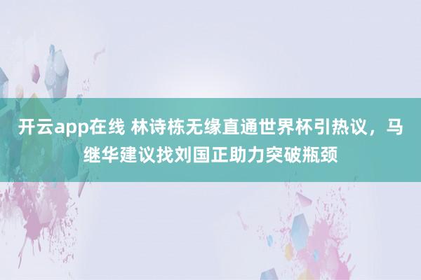 开云app在线 林诗栋无缘直通世界杯引热议，马继华建议找刘国正助力突破瓶颈