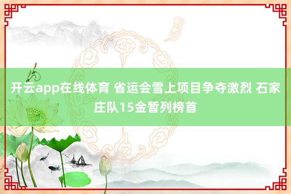 开云app在线体育 省运会雪上项目争夺激烈 石家庄队15金暂列榜首