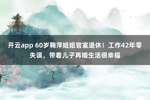 开云app 60岁鞠萍姐姐官宣退休！工作42年零失误，带着儿子再婚生活很幸福