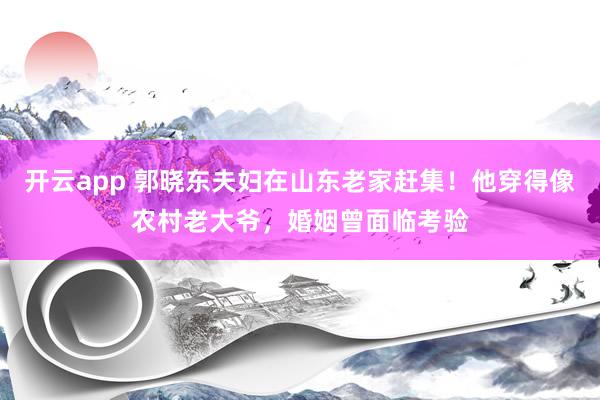 开云app 郭晓东夫妇在山东老家赶集！他穿得像农村老大爷，婚姻曾面临考验