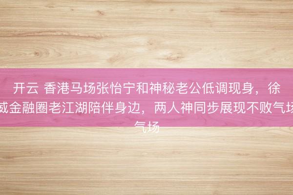 开云 香港马场张怡宁和神秘老公低调现身，徐威金融圈老江湖陪伴身边，两人神同步展现不败气场