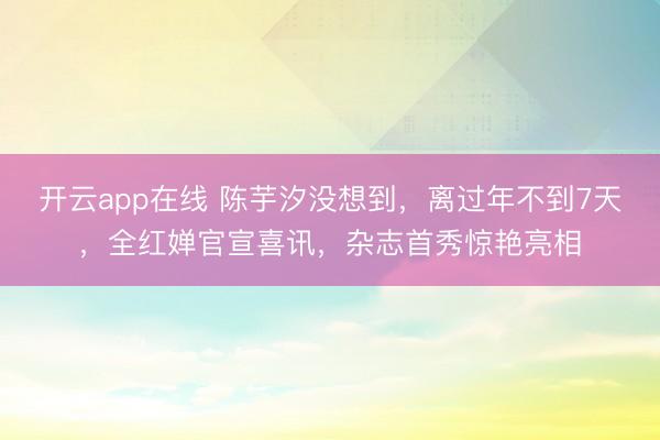 开云app在线 陈芋汐没想到，离过年不到7天，全红婵官宣喜讯，杂志首秀惊艳亮相