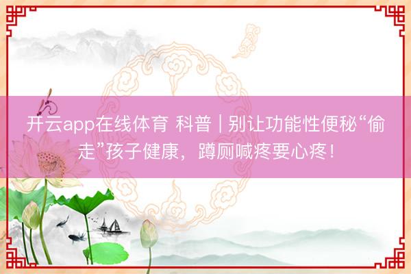 开云app在线体育 科普 | 别让功能性便秘“偷走”孩子健康,蹲厕喊疼要心疼!
