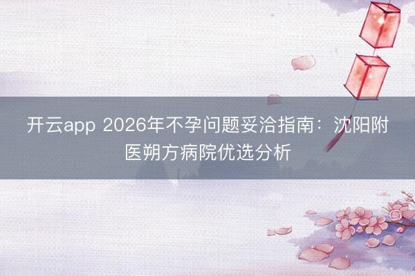开云app 2026年不孕问题妥洽指南:沈阳附医朔方病院优选分析