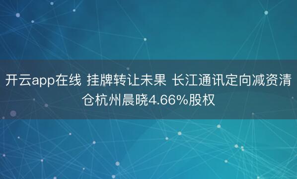 开云app在线 挂牌转让未果 长江通讯定向减资清仓杭州晨晓4.66%股权