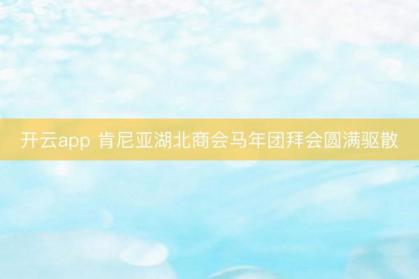 开云app 肯尼亚湖北商会马年团拜会圆满驱散