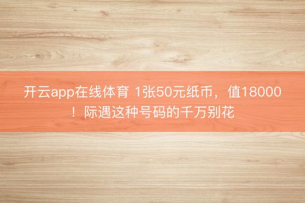 开云app在线体育 1张50元纸币，值18000！际遇这种号码的千万别花