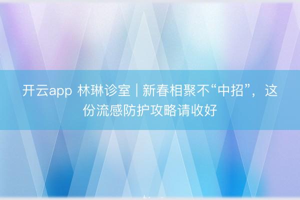 开云app 林琳诊室 | 新春相聚不“中招”,这份流感防护攻略请收好