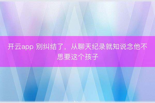 开云app 别纠结了，从聊天纪录就知说念他不思要这个孩子