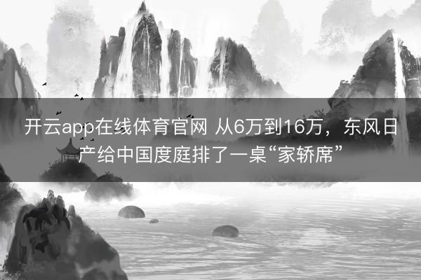 开云app在线体育官网 从6万到16万,东风日产给中国度庭排了一桌“家轿席”