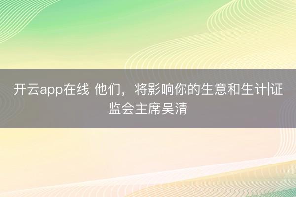 开云app在线 他们,将影响你的生意和生计|证监会主席吴清