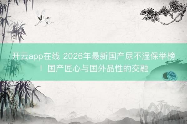 开云app在线 2026年最新国产尿不湿保举榜！国产匠心与国外品性的交融