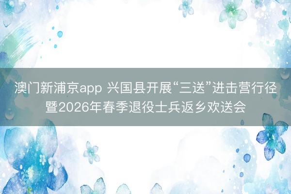 澳门新浦京app 兴国县开展“三送”进击营行径暨2026年春季退役士兵返乡欢送会