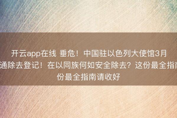 开云app在线 垂危！中国驻以色列大使馆3月1日起灵通除去登记！在以同族何如安全除去？这份最全指南请收好